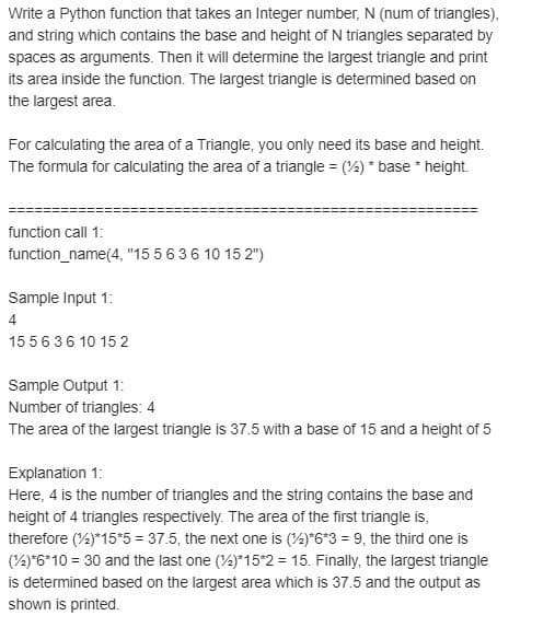 Write a Python function that takes an Integer number, N (num of triangles),
and string which contains the base and height of N triangles separated by
spaces as arguments. Then it will determine the largest triangle and print
its area inside the function. The largest triangle is determined based on
the largest area.
For calculating the area of a Triangle, you only need its base and height.
The formula for calculating the area of a triangle = (4) * base * height.
function call 1:
function_name(4, "15 5 636 10 15 2")
Sample Input 1:
4
155636 10 15 2
Sample Output 1:
Number of triangles: 4
The area of the largest triangle is 37.5 with a base of 15 and a height of 5
Explanation 1:
Here, 4 is the number of triangles and the string contains the base and
height of 4 triangles respectively. The area of the first triangle is,
therefore (%)*15*5 = 37.5, the next one is (4)*6*3 = 9, the third one is
(2)*6*10 = 30 and the last one (4)*15*2 = 15. Finally, the largest triangle
is determined based on the largest area which is 37.5 and the output as
shown is printed.
