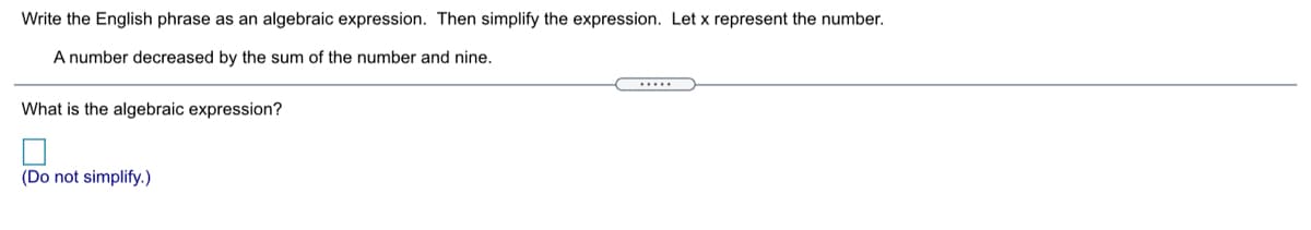 Write the English phrase as an algebraic expression. Then simplify the expression. Let x represent the number.
A number decreased by the sum of the number and nine.
.....
What is the algebraic expression?
(Do not simplify.)
