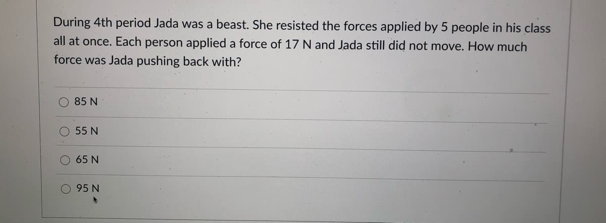 During 4th period Jada was a beast. She resisted the forces applied by 5 people in his class
all at once. Each person applied a force of 17 N and Jada still did not move. How much
force was Jada pushing back with?
O 85 N
55 N
65 N
O 95 N
