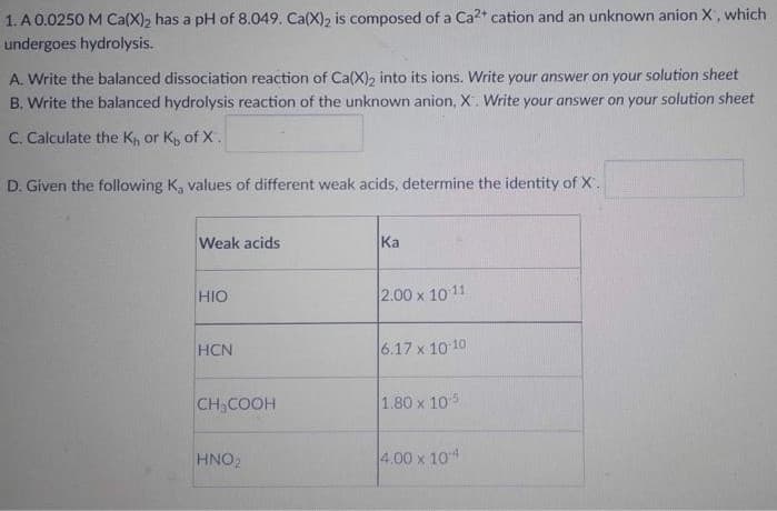 1. A 0.0250 M Ca(X)₂ has a pH of 8.049. Ca(X)₂ is composed of a Ca²+ cation and an unknown anion X, which
undergoes hydrolysis.
A. Write the balanced dissociation reaction of Ca(X)2 into its ions. Write your answer on your solution sheet
B. Write the balanced hydrolysis reaction of the unknown anion, X. Write your answer on your solution sheet
C. Calculate the K₁, or K, of X.
D. Given the following K, values of different weak acids, determine the identity of X.
Weak acids
Ka
HIO
2.00 x 10-11
HCN
6.17 x 10-10
CH₂COOH
1.80 x 105
HNO2
4.00 x 104