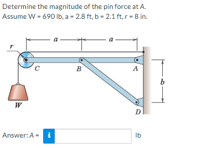 Determine the magnitude of the pin force at A.
Assume W = 690 lb, a = 2.8 ft, b = 2.1 ft, r = 8 in.
r
W
C
Answer: A =
i
a
B
a
A
D
lb
b
