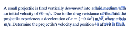 A small projectile is fired vertically downward into a fluid medium with
an initial velocity of 60 m/s. Due to the drag resistance of the fluid the
projectile experiences a deceleration of a = (-0.4v³) m/s, where v is in
m/s. Determine the projectile's velocity and position 4s after it is fired.