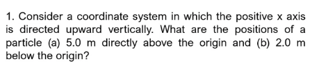 1. Consider a coordinate system in which the positive x axis
is directed upward vertically. What are the positions of a
particle (a) 5.0 m directly above the origin and (b) 2.0 m
below the origin?