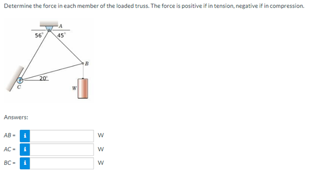 Determine the force in each member of the loaded truss. The force is positive if in tension, negative if in compression.
Answers:
AB= i
AC-
BC-
i
i
56
20⁰°
45
W
B
3 3 3
W
W
W