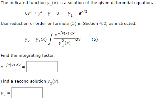The indicated function y₁(x) is a solution of the given differential equation.
6y" + y - y = 0;
Y₁7
= ex/3
Use reduction of order or formula (5) in Section 4.2, as instructed.
-SP(x) dx
x²(x)
Y₂ = Y₁(x) [²
Find the integrating factor.
e-SP(x) dx =
Find a second solution y₂(x).
Y₂ =
dx
(5)