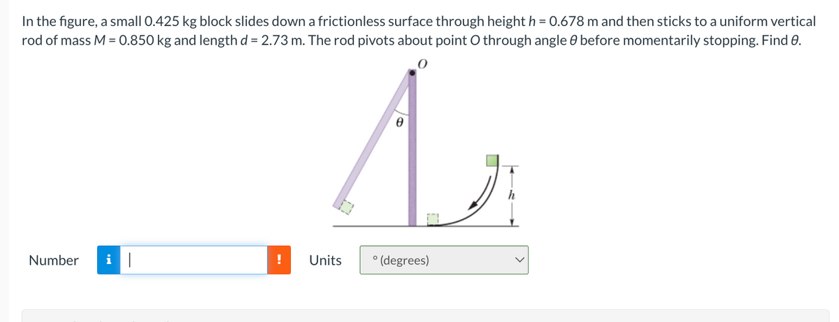 In the figure, a small 0.425 kg block slides down a frictionless surface through height h = 0.678 m and then sticks to a uniform vertical
rod of mass M = 0.850 kg and length d = 2.73 m. The rod pivots about point O through angle before momentarily stopping. Find 0.
Number
0
A₂
! Units
° (degrees)