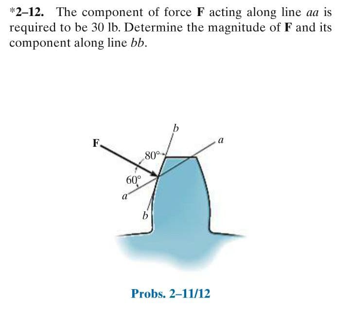 *2-12. The component of force F acting along line aa is
required to be 30 lb. Determine the magnitude of F and its
component along line bb.
F.
а
80°
60°
a
Probs. 2-11/12
