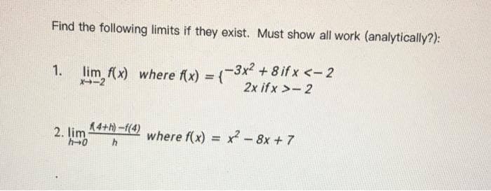 Find the following limits if they exist. Must show all work (analytically?):
lim f(x) where f(x) = {
-3x2 + 8 if x <-2
1.
X-2
2x ifx >- 2
2. lim 14+-(4) where f(x) = x-8x+7
h0
%3D
