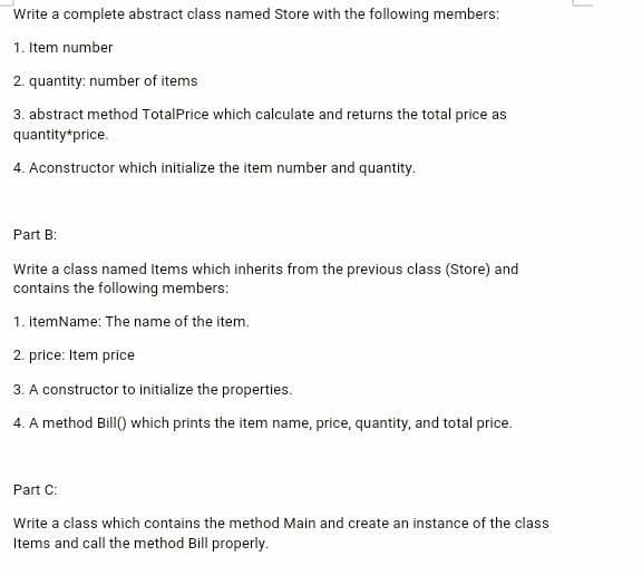 Write a complete abstract class named Store with the following members:
1. Item number
2. quantity: number of items
3. abstract method TotalPrice which calculate and returns the total price as
quantity*price.
4. Aconstructor which initialize the item number and quantity.
Part B:
Write a class named Items which inherits from the previous class (Store) and
contains the following members:
1. itemName: The name of the item.
2. price: Item price
3. A constructor to initialize the properties.
4. A method Bill() which prints the item name, price, quantity, and total price.
Part C:
Write a class which contains the method Main and create an instance of the class
Items and call the method Bill properly.
