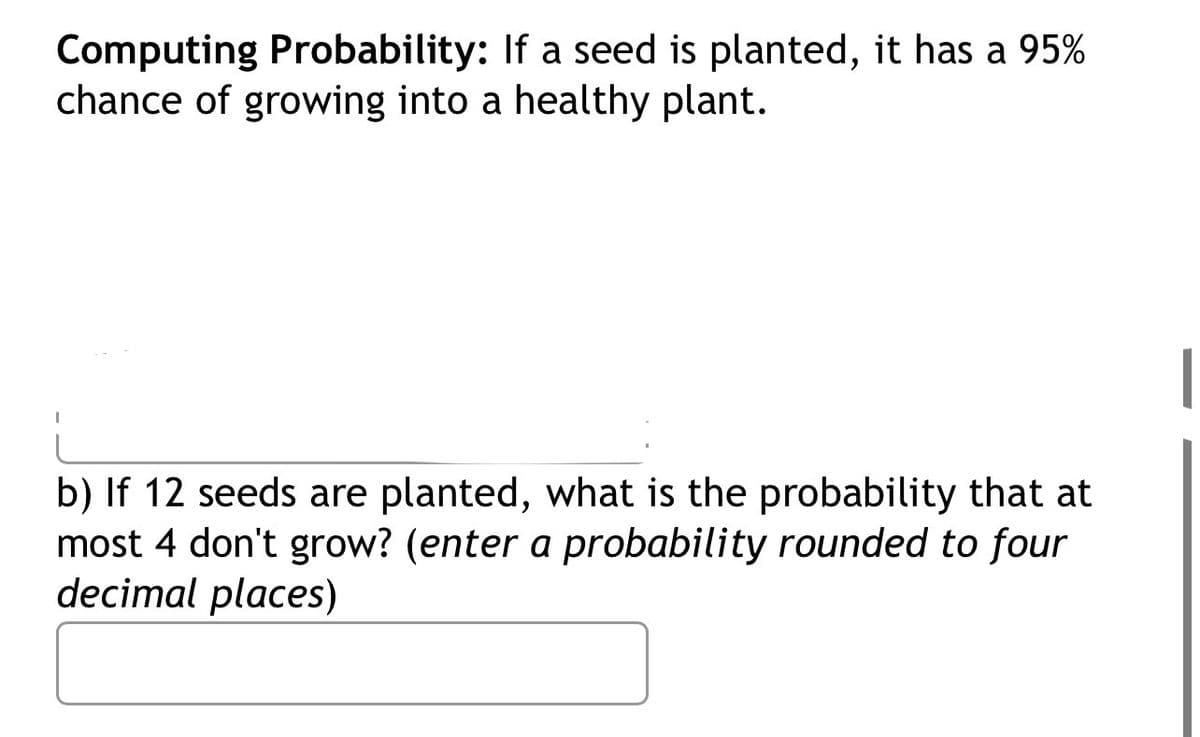Computing Probability: If a seed is planted, it has a 95%
chance of growing into a healthy plant.
b) If 12 seeds are planted, what is the probability that at
most 4 don't grow? (enter a probability rounded to four
decimal places)
