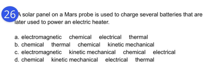 26 A solar panel on a Mars probe is used to charge several batteries that are
later used to power an electric heater.
a. electromagnetic chemical electrical thermal
b. chemical thermal chemical kinetic mechanical
c. electromagnetic kinetic mechanical chemical electrical
d. chemical kinetic mechanical
electrical thermal
