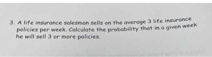 3. A life insurance salesman sells on the average 3 life insurance
policies per week. Calculate the probability that in a given week
he will sell 3 or more policies.
