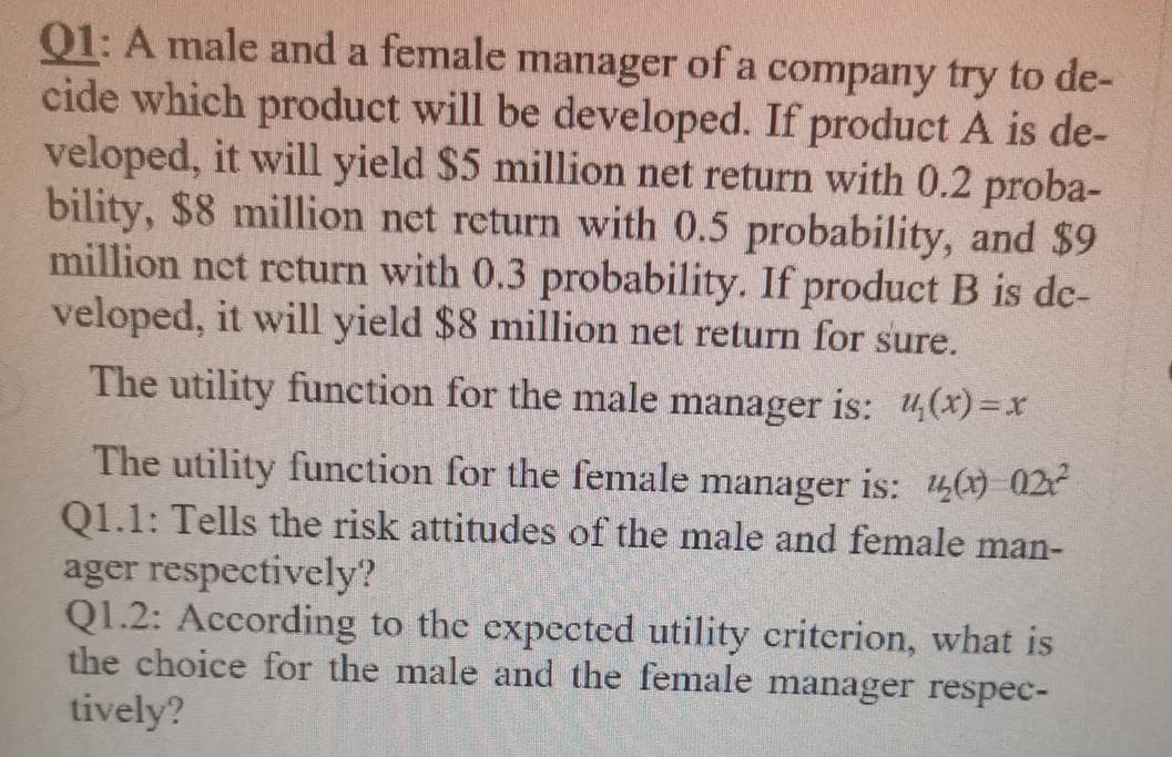 Q1: A male and a female manager of a company try to de-
cide which product will be developed. If product A is de-
veloped, it will yield $5 million net return with 0.2 proba-
bility, $8 million net return with 0.5 probability, and $9
million net return with 0.3 probability. If product B is de-
veloped, it will yield $8 million net return for sure.
The utility function for the male manager is: 4(x)=x
The utility function for the female
Q1.1: Tells the risk attitudes of the male and female man-
manager
is: 14() 022
ager respectively?
Q1.2: According to the expected utility criterion, what is
the choice for the male and the female manager respec-
tively?
