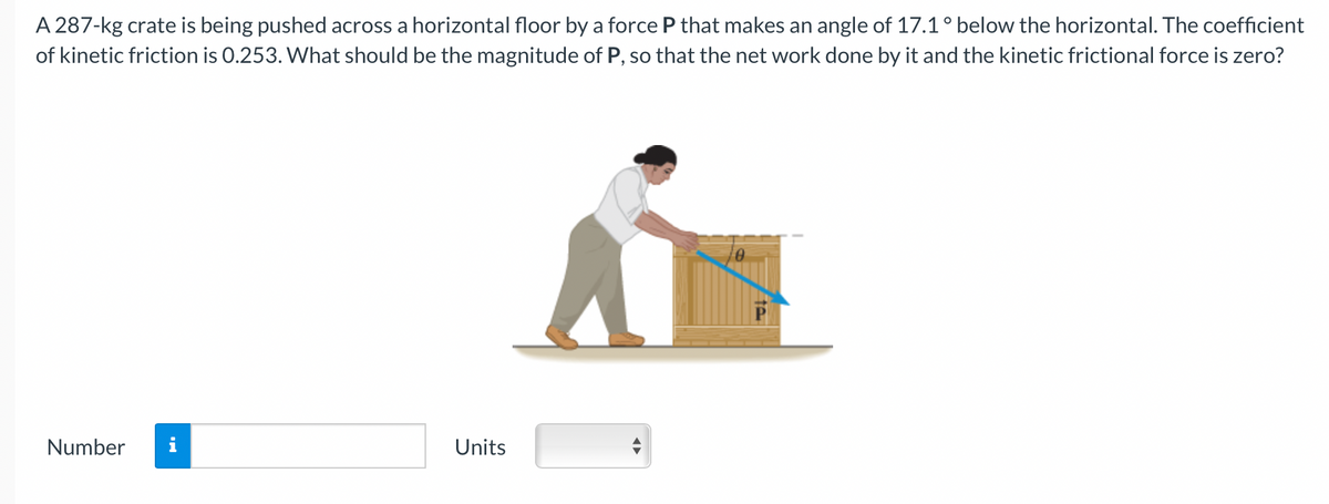 A 287-kg crate is being pushed across a horizontal floor by a force P that makes an angle of 17.1° below the horizontal. The coefficient
of kinetic friction is 0.253. What should be the magnitude of P, so that the net work done by it and the kinetic frictional force is zero?
Number i
Units
te
