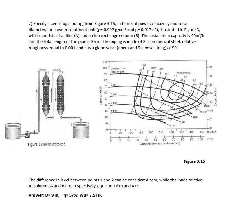 2) Specify a centrifugal pump, from Figure 3.15, in terms of power, efficiency and rotor
diameter, for a water treatment unit (p= 0.997 g/cm³ and μ= 0.917 cP), illustrated in Figure 3,
which consists of a filter (A) and an ion exchange column (B). The installation capacity is 40m³/h
and the total length of the pipe is 35 m. The piping is made of 3" commercial steel, relative
roughness equal to 0.001 and has a globe valve (open) and 9 elbows (long) of 90°.
Figura 3 Exercicio proposto 5.
Carga total (ft)
110-
100
90
80
70
60-
50-
Diámetro do
rotor 10 pol.
9 pol.
8 pol.
7 pol.
40
30 6 pol
20
10.
0
0
10
100
50
+ +
10 20
50
3/
NSPH 4
55 60
65
Rendimento
5/ 6/t
67/
2 HP
300
3 HP
150 200 250
350
30 40 50 60 70 80
Capacidade (vazão volumétrica)
78
65
SHP
400
+
90
8/t
-35
Figure 3.15
-30
The difference in level between points 1 and 2 can be considered zero, while the loads relative
to columns A and B are, respectively, equal to 16 m and 4 m.
Answer: D=9 in, n=57%; Wu= 7.5 HP.
-25
10HP
7% HP-10
-5
20
-15
Carga total (m)
-0
450 gal/min
100 m³/h