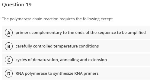 Question 19
The polymerase chain reaction requires the following except
A primers complementary to the ends of the sequence to be amplified
(B) carefully controlled temperature conditions
C) cycles of denaturation, annealing and extension
D) RNA polymerase to synthesize RNA primers