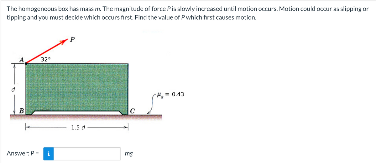 The homogeneous box has mass m. The magnitude of force P is slowly increased until motion occurs. Motion could occur as slipping or
tipping and you must decide which occurs first. Find the value of P which first causes motion.
A
B
Answer: P =
32°
P
1.5 d
C
mg
μs
= 0.43