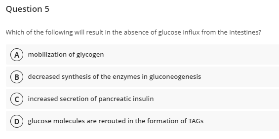 Question 5
Which of the following will result in the absence of glucose influx from the intestines?
A mobilization of glycogen
(B) decreased synthesis of the enzymes in gluconeogenesis
C) increased secretion of pancreatic insulin
D) glucose molecules are rerouted in the formation of TAGS