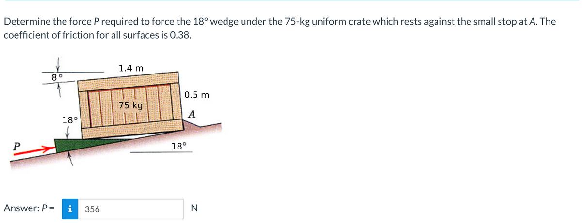 Determine the force P required to force the 18° wedge under the 75-kg uniform crate which rests against the small stop at A. The
coefficient of friction for all surfaces is 0.38.
P
8°
Answer: P =
18°
356
1.4 m
75 kg
0.5 m
A
18°
N