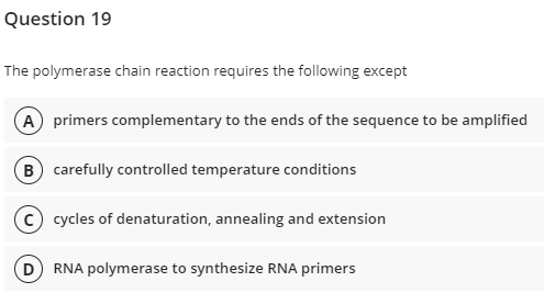 Question 19
The polymerase chain reaction requires the following except
A primers complementary to the ends of the sequence to be amplified
B) carefully controlled temperature conditions
cycles of denaturation, annealing and extension
RNA polymerase to synthesize RNA primers