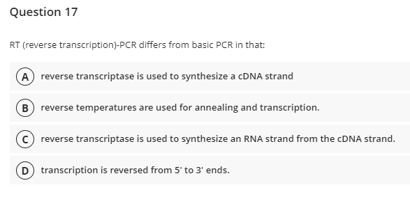 Question 17
RT (reverse transcription)-PCR differs from basic PCR in that:
(A) reverse transcriptase is used to synthesize a cDNA strand
B reverse temperatures are used for annealing and transcription.
C reverse transcriptase is used to synthesize an RNA strand from the cDNA strand.
(D) transcription is reversed from 5' to 3' ends.