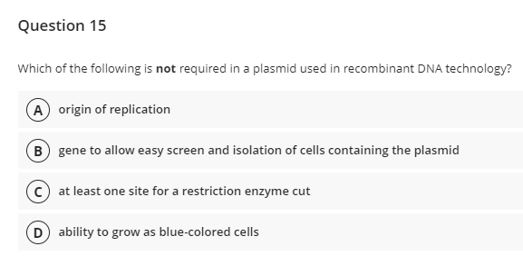 Question 15
Which of the following is not required in a plasmid used in recombinant DNA technology?
A origin of replication
B gene to allow easy screen and isolation of cells containing the plasmid
C) at least one site for a restriction enzyme cut
D) ability to grow as blue-colored cells