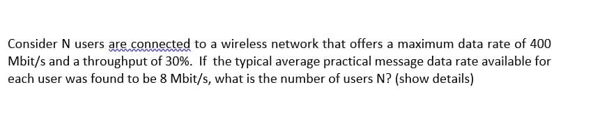Consider N users are connected to a wireless network that offers a maximum data rate of 400
Mbit/s and a throughput of 30%. If the typical average practical message data rate available for
each user was found to be 8 Mbit/s, what is the number of users N? (show details)
