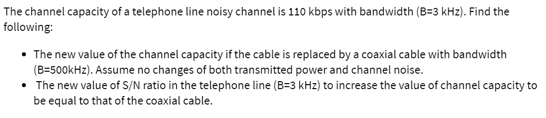 The channel capacity of a telephone line noisy channel is 110 kbps with bandwidth (B=3 kHz). Find the
following:
• The new value of the channel capacity if the cable is replaced by a coaxial cable with bandwidth
(B=500kHz). Assume no changes of both transmitted power and channel noise.
• The new value of S/N ratio in the telephone line (B=3 kHz) to increase the value of channel capacity to
be equal to that of the coaxial cable.
