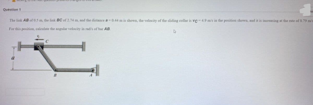 Question 1
The link AB of 0.5 m, the link BC of 2.74 m, and the distance a 0.44 m is shown, the velocity of the sliding collar is vc - 4.9 m/s in the position shown, and it is inereasing at the rate of 0.79 m/s
For this position, calculate the angular velocity in rad/s of bar AB.
a
