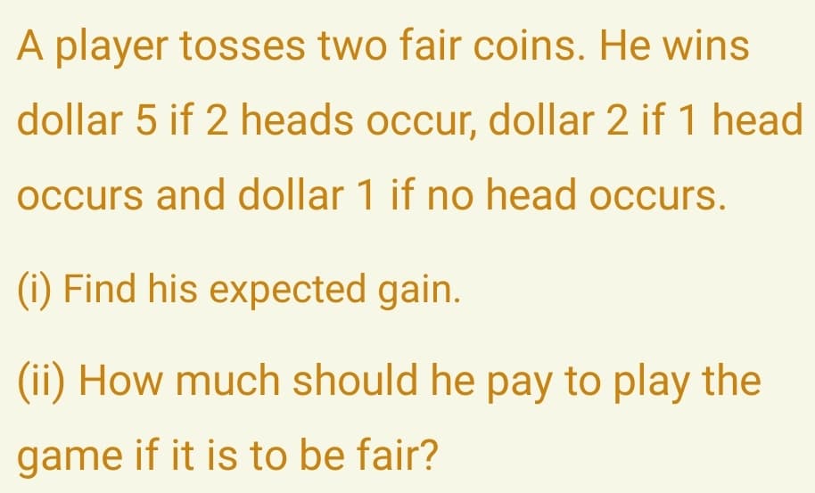 A player tosses two fair coins. He wins
dollar 5 if 2 heads occur, dollar 2 if 1 head
occurs and dollar 1 if no head occurs.
(i) Find his expected gain.
(ii) How much should he pay to play the
game if it is to be fair?

