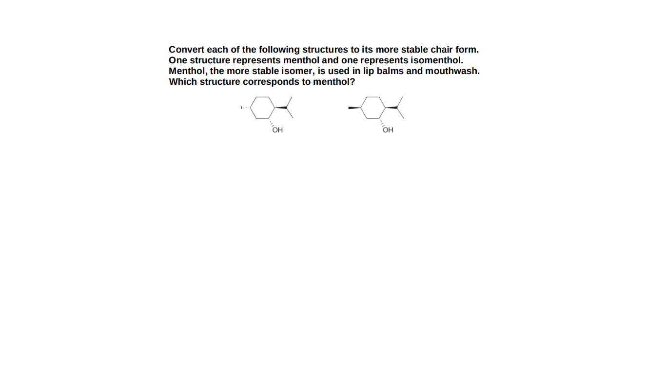 Convert each of the following structures to its more stable chair form.
One structure represents menthol and one represents isomenthol.
Menthol, the more stable isomer, is used in lip balms and mouthwash.
Which structure corresponds to menthol?
OH
OH
