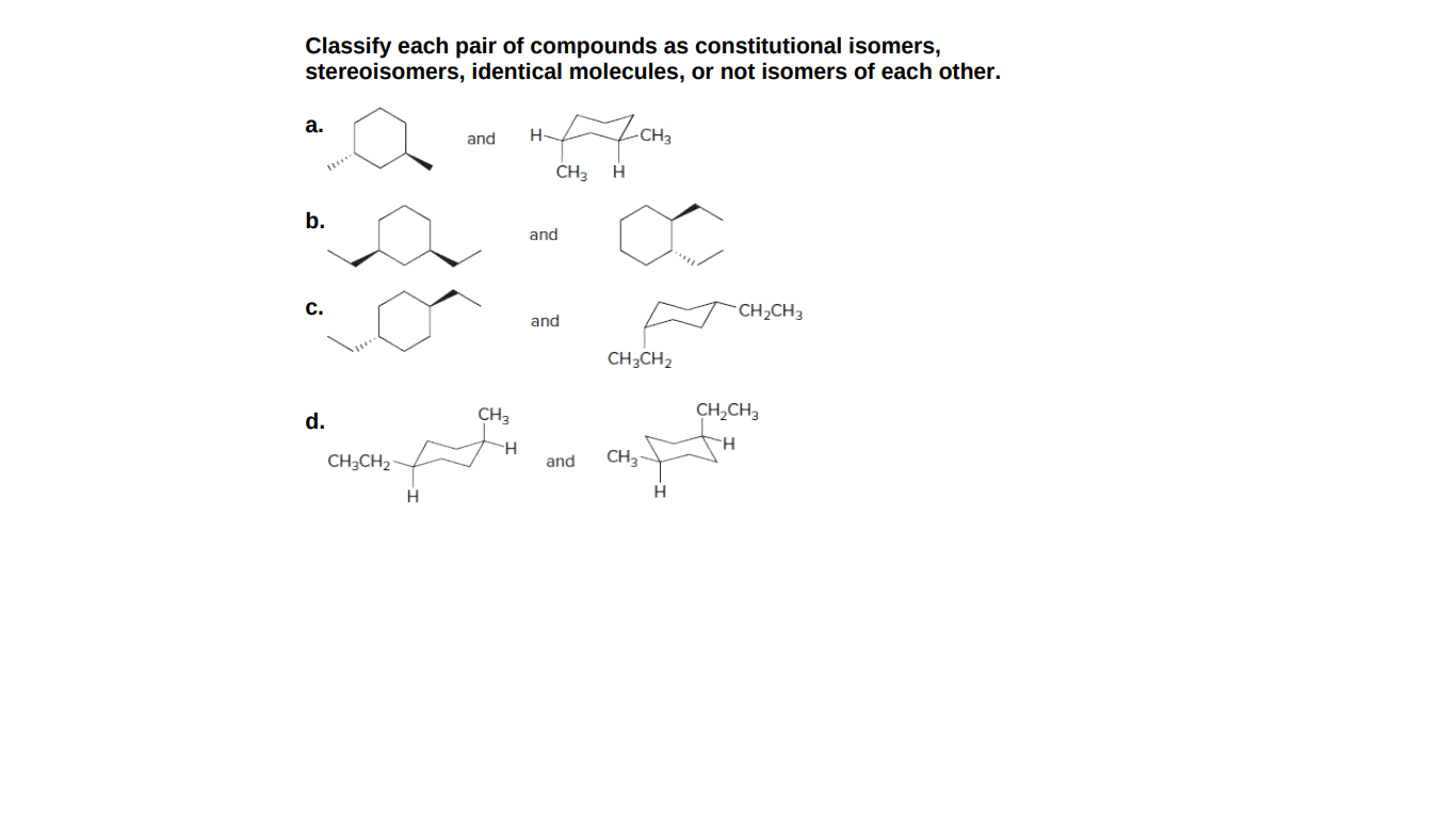 Classify each pair of compounds as constitutional isomers,
stereoisomers, identical molecules, or not isomers of each other.
a.
and
-CH3
CH3
b.
and
С.
CH2CH3
and
CH3CH2
CH3
CH,CH3
d.
H.
CH3CH2
and
CH3-
H
