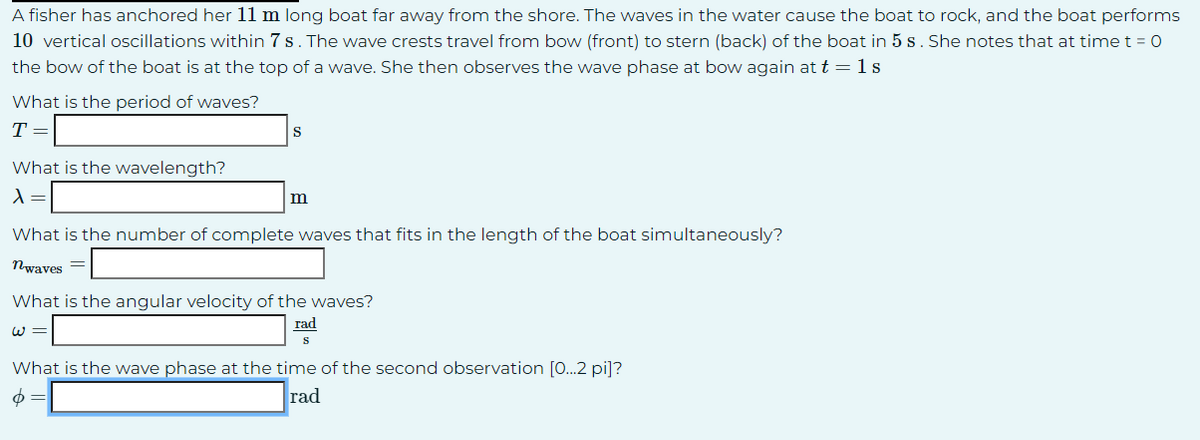 A fisher has anchored her 11 m long boat far away from the shore. The waves in the water cause the boat to rock, and the boat performs
10 vertical oscillations within 7 s. The wave crests travel from bow (front) to stern (back) of the boat in 5 s. She notes that at time t = 0
the bow of the boat is at the top of a wave. She then observes the wave phase at bow again at t = 1 s
What is the period of waves?
T =
What is the wavelength?
λ =
S
m
What is the number of complete waves that fits in the length of the boat simultaneously?
nwaves =
What is the angular velocity of the waves?
rad
w=
S
What is the wave phase at the time of the second observation [0...2 pi]?
6 =
rad