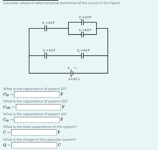 Calculate values of asked physical quantities of the circuit in the figure.
C₁ = 3.0 F
HH
C₂ = 4.0 F
F
What is the capacitance of system 23?
F
C23
What is the capacitance of system 123?
C123
F
What is the capacitance of system 45?
C45
F
What is the total capacitance of the system?
C =
F
C = 3.0 F
What is the charge in the capacitor system?
Q
с
C₂ = 9.0 F
U= 8.0 V
C = 4.0 F