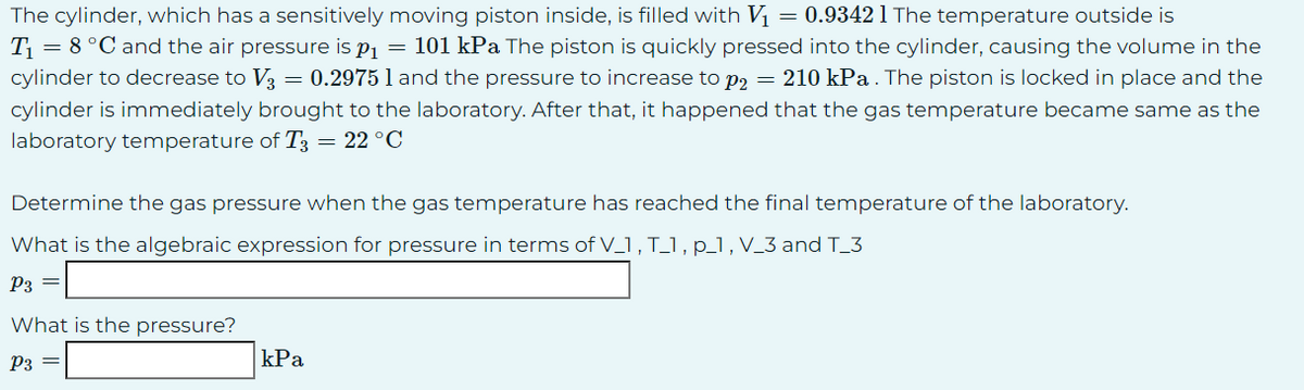 The cylinder, which has a sensitively moving piston inside, is filled with V₁ = 0.93421 The temperature outside is
T₁ = 8 °C and the air pressure is p₁ = 101 kPa The piston is quickly pressed into the cylinder, causing the volume in the
cylinder to decrease to V3 = 0.2975 1 and the pressure to increase to p2 = 210 kPa. The piston is locked in place and the
cylinder is immediately brought to the laboratory. After that, it happened that the gas temperature became same as the
laboratory temperature of T3 = 22 °C
Determine the gas pressure when the gas temperature has reached the final temperature of the laboratory.
What is the algebraic expression for pressure in terms of V_1, T_1, p_1, V_3 and T_3
P3 =
What is the pressure?
P3 =
kPa