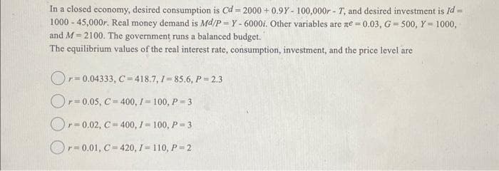 In a closed economy, desired consumption is Cd=2000+ 0.9Y- 100,000r - T, and desired investment is Id =
1000-45,000r. Real money demand is Md/P-Y - 6000i. Other variables are ne-0.03, G=500, Y = 1000,
and M 2100. The government runs a balanced budget.
=
The equilibrium values of the real interest rate, consumption, investment, and the price level are
Or-0.04333, C=418.7, 7-85.6, P = 2.3
Or-0.05, C = 400, 1-100, P=3
Or-0.02, C = 400, 1-100, P=3
Or-0.01, C=420, 1 = 110, P=2