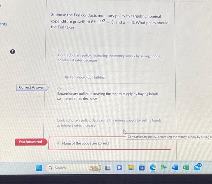 ents
Correct Answer
You Answered
Suppose the Fed conducts monetary policy by targeting nominal
expenditure growth to 8%. If Y = 3, and = 3. What policy should
the Fed take?
Contractionary policy, increasing the money supply by selling bonds,
so interest rates decrease
The Fed should do Nothing
Expansionary policy, increasing the money supply by buying bonds.
so interest rates decrease
Contractionary policy, decreasing the money supply by selling bonds,
so interest rates increase
4
None of the above are correct
Q Search
Contractionary policy, decreasing the money supply by selling be
13