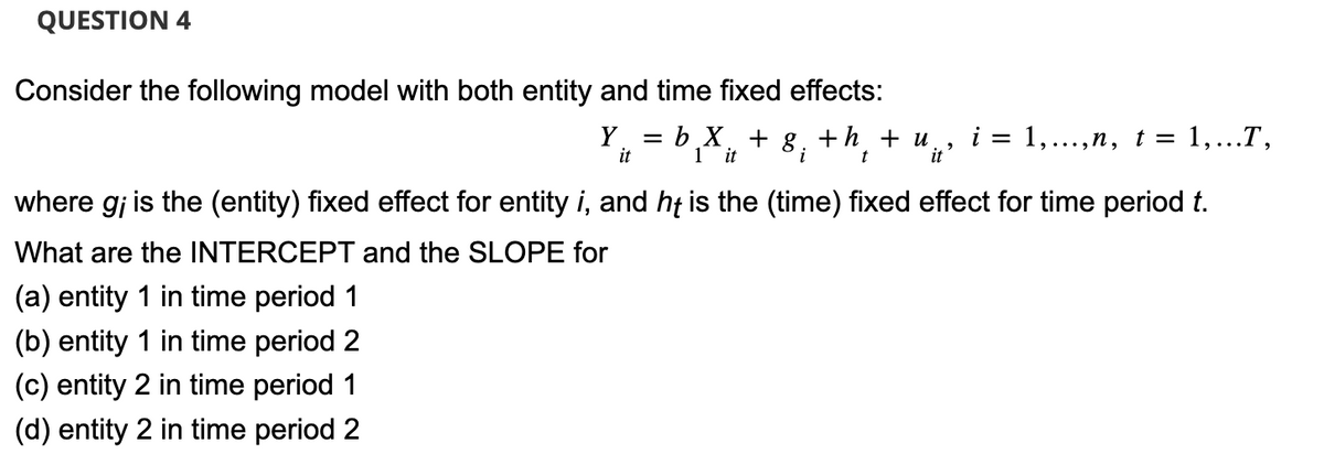 QUESTION 4
Consider the following model with both entity and time fixed effects:
Y = b.X + g. + h + u. i = 1,...,n, t = 1,...T,
2
it
1 it
i
t
it
where gi is the (entity) fixed effect for entity i, and he is the (time) fixed effect for time period t.
What are the INTERCEPT and the SLOPE for
(a) entity 1 in time period 1
(b) entity 1 in time period 2
(c) entity 2 in time period 1
(d) entity 2 in time period 2
