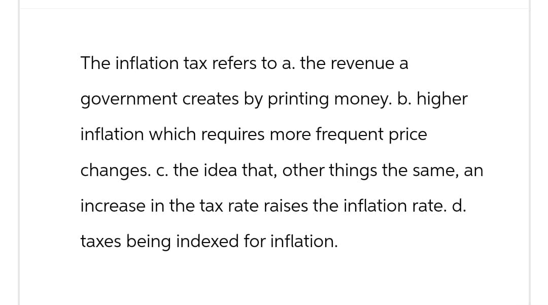 The inflation tax refers to a. the revenue a
government creates by printing money. b. higher
inflation which requires more frequent price
changes. c. the idea that, other things the same, an
increase in the tax rate raises the inflation rate. d.
taxes being indexed for inflation.
