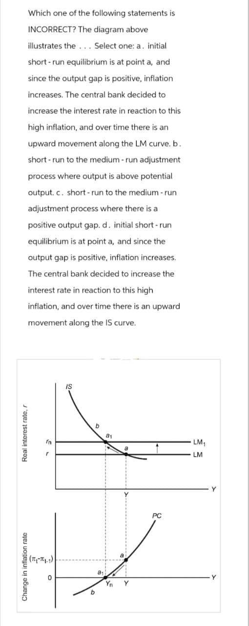 Which one of the following statements is
INCORRECT? The diagram above
illustrates the... Select one: a. initial
short-run equilibrium is at point a, and
since the output gap is positive, inflation
increases. The central bank decided to
increase the interest rate in reaction to this
high inflation, and over time there is an
upward movement along the LM curve. b.
short-run to the medium - run adjustment
process where output is above potential
output. c. short-run to the medium - run
adjustment process where there is a
positive output gap. d. initial short-run
equilibrium is at point a, and since the
output gap is positive, inflation increases.
The central bank decided to increase the
interest rate in reaction to this high
inflation, and over time there is an upward
movement along the IS curve.
Real interest rate, r
Change in inflation rate
(π-11-1)
0
IS
b
b
a₁
8₁
Yn
Y
PC
LM₁
LM
Y
Y
