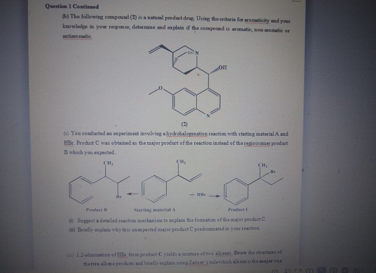 Question 1 Continued
(b) The following compound (2) is a natual product drug. Using the criteria for aromaticity and your
knowledge in your response, detarmine and explain if the compound is aromatic, non-aromatic or
antiaromatic.
%3D
(2)
(c) You conducted an experiment involving a hydrohalogenation reaction with starting material A and
HBr. Product C was obtained as the major product of the reaction instead of the regioisomer product
B which you expected.
CH,
CI,
Br
Br
Product B
Starting material A
Product C
(i) Suggest a detailed reaction mechanism to explain the fomation of the major product C.
(ii) Briefly explain why this unexpected major produet C predominated in your reaction.
(111) 1,2-elimination of HBr from product C yields a mixture of two alkenes. Draw the structures of
the two alkene pro ducts and briefly explain using Zaits ev s rule which alkene is the major one.
