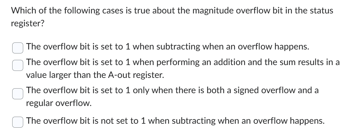 Which of the following cases is true about the magnitude overflow bit in the status
register?
The overflow bit is set to 1 when subtracting when an overflow happens.
The overflow bit is set to 1 when performing an addition and the sum results in a
value larger than the A-out register.
The overflow bit is set to 1 only when there is both a signed overflow and a
regular overflow.
The overflow bit is not set to 1 when subtracting when an overflow happens.