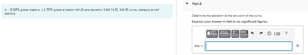 A-2.50% grade meets a +1.75% grade at station 44+25 and elevation 3385.74 ft, 400-ft curve, stakeout at half
stations.
Part A
Determine the elevation at the low point of the curve
Express your answer in feet to six significant figures.
ΠΗΓΙΑΣΦ
Elev =
+
ft