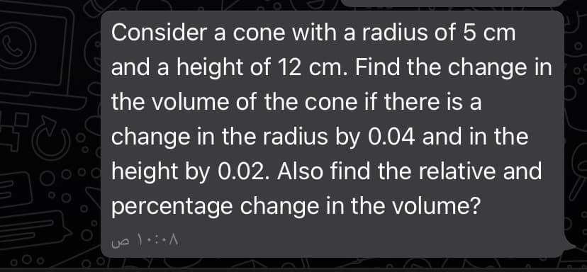 Consider a cone with a radius of 5 cm
and a height of 12 cm. Find the change in
the volume of the cone if there is a
change in the radius by 0.04 and in the
height by 0.02. Also find the relative and
percentage change in the volume?
