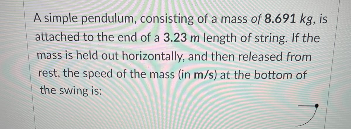 A simple pendulum, consisting of a mass of 8.691 kg, is
attached to the end of a 3.23 m length of string. If the
mass is held out horizontally, and then released from
rest, the speed of the mass (in m/s) at the bottom of
the swing is:
