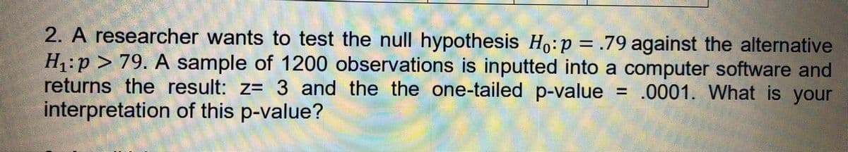 2. A researcher wants to test the null hypothesis Ho:p= .79 against the alternative
H1:p > 79. A sample of 1200 observations is inputted into a computer software and
returns the result: z= 3 and the the one-tailed p-value
interpretation of this p-value?
= .0001. What is your
