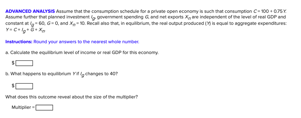 ADVANCED ANALYSIS Assume that the consumption schedule for a private open economy is such that consumption C= 100 + 0.75 Y.
Assume further that planned investment /g, government spending G, and net exports Xn are independent of the level of real GDP and
= 60, G= 0, and Xn= 10. Recall also that, in equilibrium, the real output produced (Y) is equal to aggregate expenditures:
constant at
Y= C+ lg+ G+ Xn:
Instructions: Round your answers to the nearest whole number.
a. Calculate the equilibrium level of income or real GDP for this economy.
$
b. What happens to equilibrium Yif lg changes to 40?
What does this outcome reveal about the size of the multiplier?
Multiplier =
