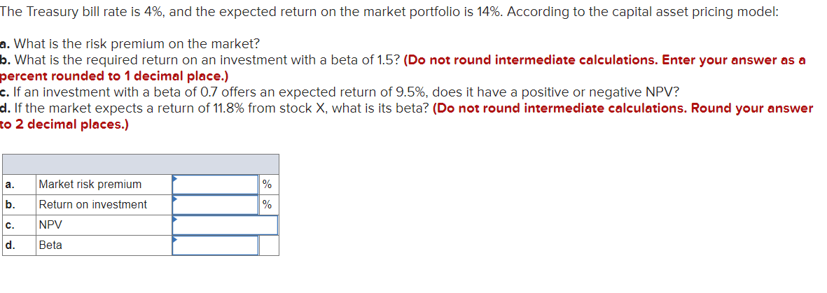 The Treasury bill rate is 4%, and the expected return on the market portfolio is 14%. According to the capital asset pricing model:
a. What is the risk premium on the market?
b. What is the required return on an investment with a beta of 1.5? (Do not round intermediate calculations. Enter your answer as a
percent rounded to 1 decimal place.)
c. If an investment with a beta of 0.7 offers an expected return of 9.5%, does it have a positive or negative NPV?
d. If the market expects a return of 11.8% from stock X, what is its beta? (Do not round intermediate calculations. Round your answer
to 2 decimal places.)
a.
Market risk premium
%
b.
Return on investment
%
c.
NPV
d.
Beta
