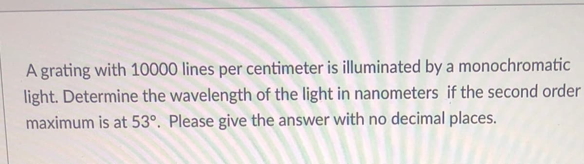 A grating with 10000 lines per centimeter is illuminated by a monochromatic
light. Determine the wavelength of the light in nanometers if the second order
maximum is at 53°. Please give the answer with no decimal places.
