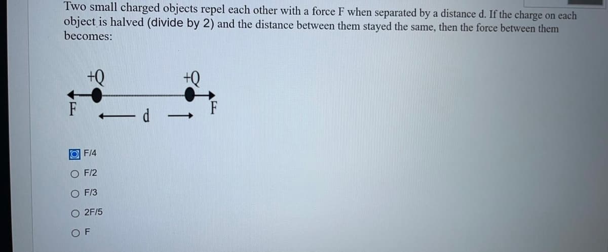 Two small charged objects repel each other with a force F when separated by a distance d. If the charge on each
object is halved (divide by 2) and the distance between them stayed the same, then the force between them
becomes:
+Q
+Q
F/4
O F/2
O F/3
O 2F/5
O O O O O
